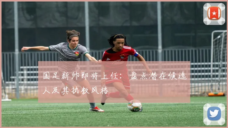 国足新帅即将上任：盘点潜在候选人及其执教风格