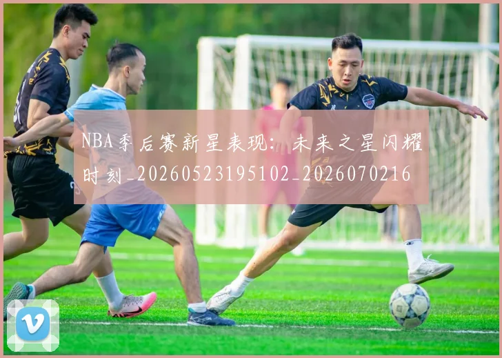NBA季后赛新星表现：未来之星闪耀时刻_20260523195102_20260702164348