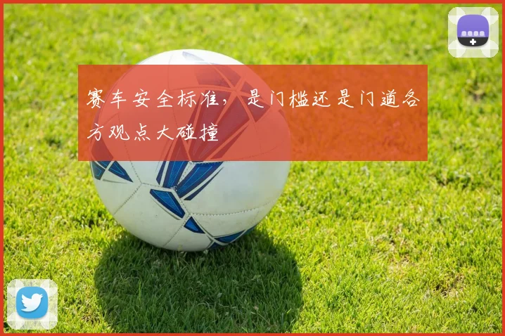 赛车安全标准，是门槛还是门道各方观点大碰撞