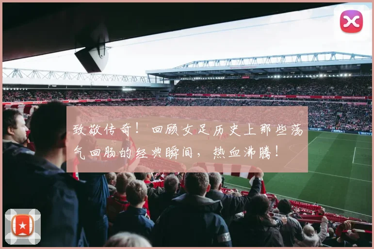 致敬传奇！回顾女足历史上那些荡气回肠的经典瞬间，热血沸腾！