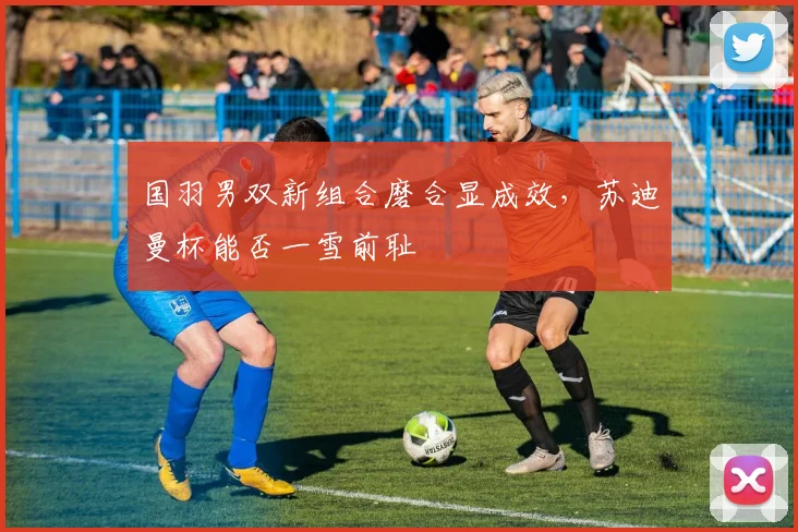 国羽男双新组合磨合显成效，苏迪曼杯能否一雪前耻