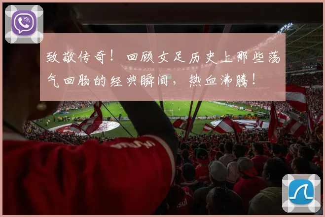 致敬传奇！回顾女足历史上那些荡气回肠的经典瞬间，热血沸腾！