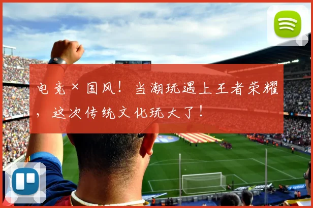 电竞×国风！当潮玩遇上王者荣耀，这次传统文化玩大了！