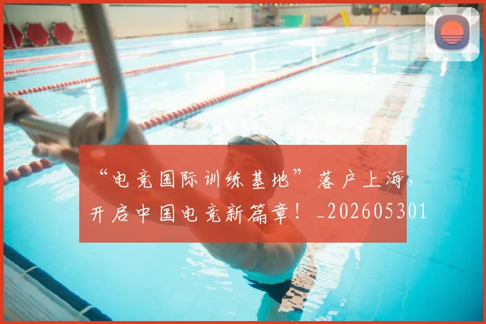 “电竞国际训练基地”落户上海，开启中国电竞新篇章！_20260530144019_20260702172844
