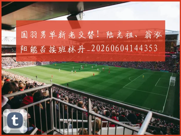 国羽男单新老交替！陆光祖、翁泓阳能否接班林丹_20260604144353