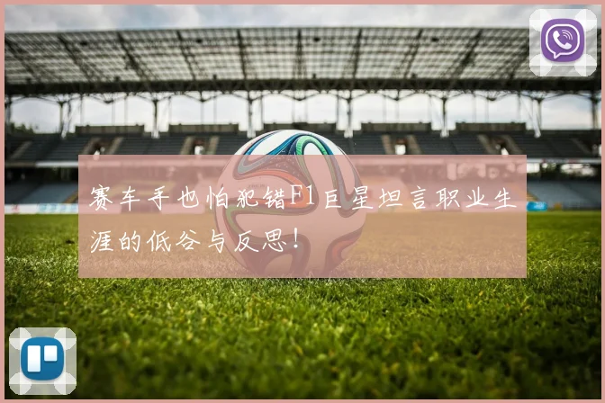 赛车手也怕犯错F1巨星坦言职业生涯的低谷与反思！