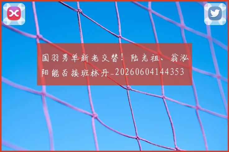 国羽男单新老交替！陆光祖、翁泓阳能否接班林丹_20260604144353